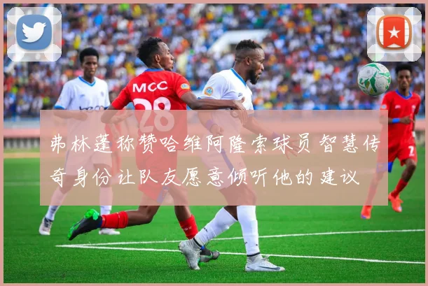 弗林蓬称赞哈维阿隆索球员智慧传奇身份让队友愿意倾听他的建议