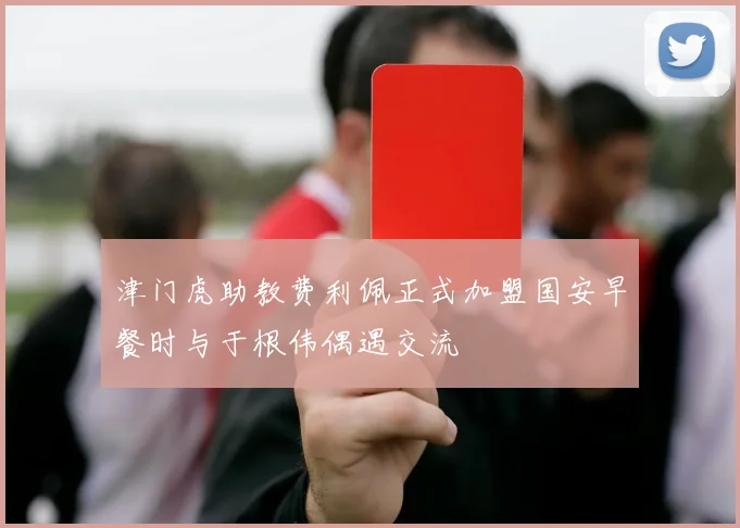 津门虎助教费利佩正式加盟国安早餐时与于根伟偶遇交流