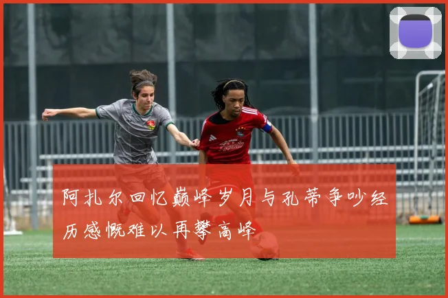 阿扎尔回忆巅峰岁月与孔蒂争吵经历感慨难以再攀高峰