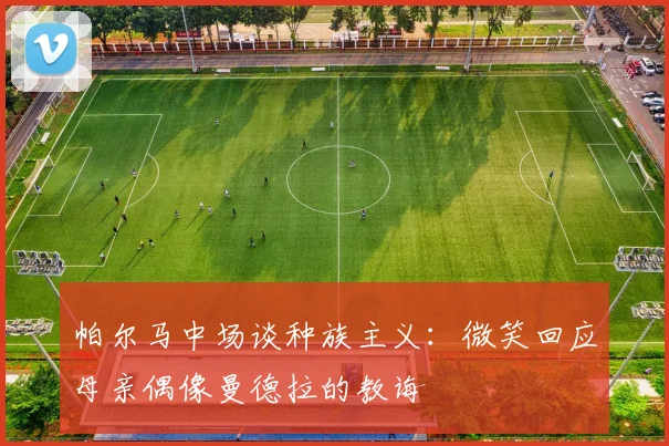 帕尔马中场谈种族主义：微笑回应母亲偶像曼德拉的教诲