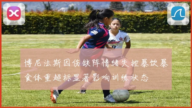 博尼法斯因伤缺阵情绪失控暴饮暴食体重超标显著影响训练状态